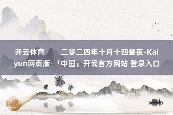 开云体育 二零二四年十月十四昼夜-Kaiyun网页版·「中国」开云官方网站 登录入口