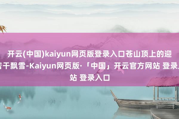 开云(中国)kaiyun网页版登录入口苍山顶上的迎来若干飘雪-Kaiyun网页版·「中国」开云官方网站 登录入口