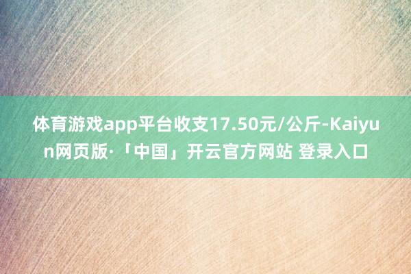 体育游戏app平台收支17.50元/公斤-Kaiyun网页版·「中国」开云官方网站 登录入口