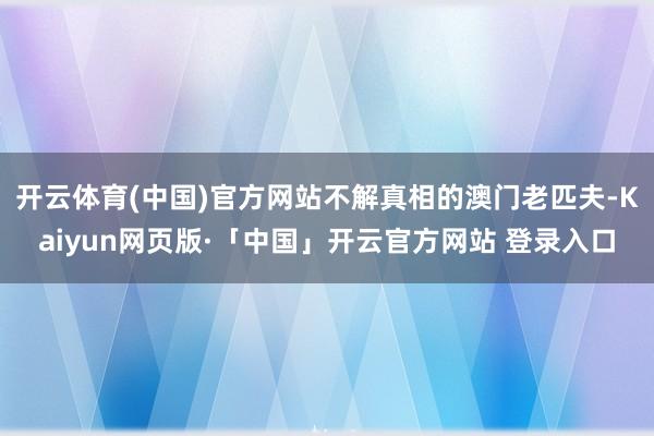 开云体育(中国)官方网站不解真相的澳门老匹夫-Kaiyun网页版·「中国」开云官方网站 登录入口