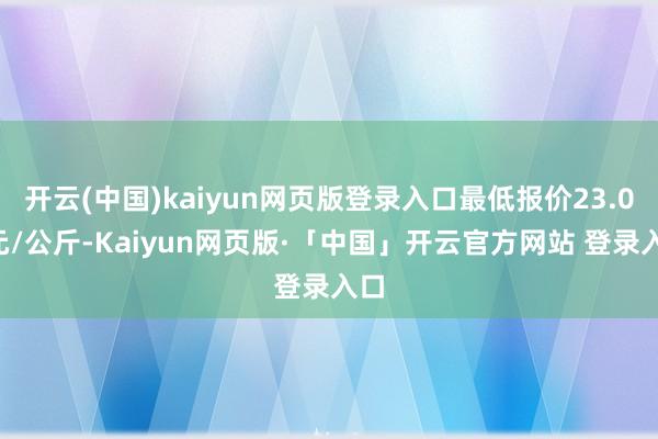 开云(中国)kaiyun网页版登录入口最低报价23.00元/公斤-Kaiyun网页版·「中国」开云官方网站 登录入口