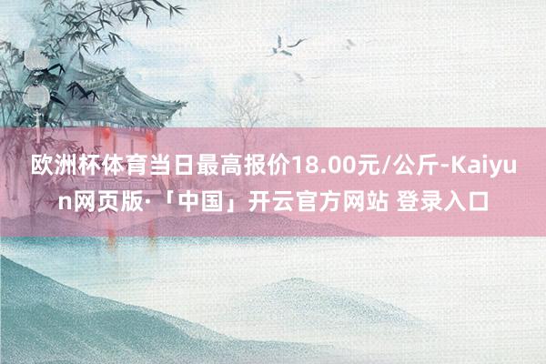欧洲杯体育当日最高报价18.00元/公斤-Kaiyun网页版·「中国」开云官方网站 登录入口