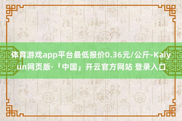 体育游戏app平台最低报价0.36元/公斤-Kaiyun网页版·「中国」开云官方网站 登录入口