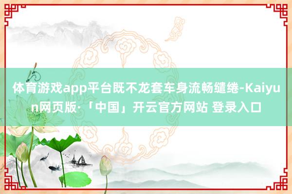 体育游戏app平台既不龙套车身流畅缱绻-Kaiyun网页版·「中国」开云官方网站 登录入口