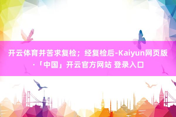 开云体育并苦求复检；经复检后-Kaiyun网页版·「中国」开云官方网站 登录入口