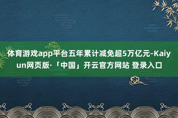 体育游戏app平台五年累计减免超5万亿元-Kaiyun网页版·「中国」开云官方网站 登录入口