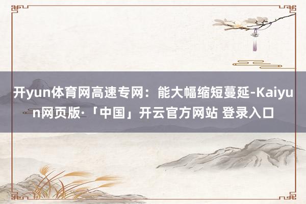 开yun体育网高速专网：能大幅缩短蔓延-Kaiyun网页版·「中国」开云官方网站 登录入口