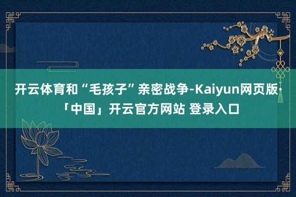 开云体育和“毛孩子”亲密战争-Kaiyun网页版·「中国」开云官方网站 登录入口