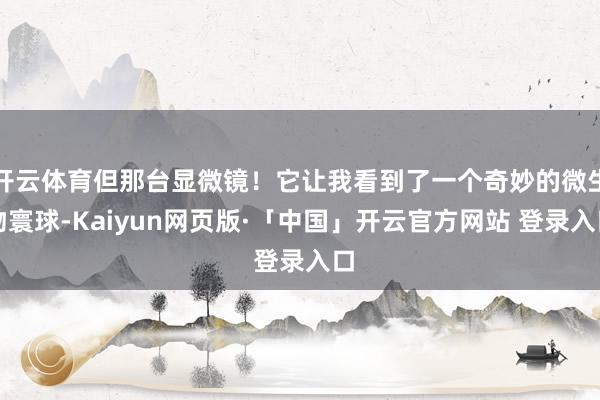 开云体育但那台显微镜！它让我看到了一个奇妙的微生物寰球-Kaiyun网页版·「中国」开云官方网站 登录入口