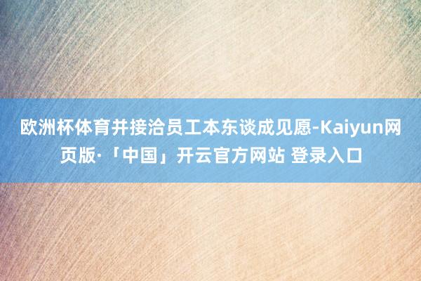 欧洲杯体育并接洽员工本东谈成见愿-Kaiyun网页版·「中国」开云官方网站 登录入口
