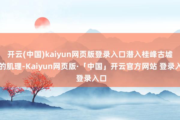 开云(中国)kaiyun网页版登录入口潜入桂峰古墟落的肌理-Kaiyun网页版·「中国」开云官方网站 登录入口