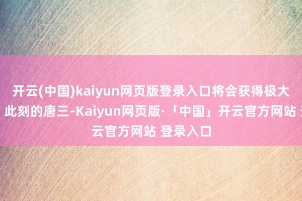 开云(中国)kaiyun网页版登录入口将会获得极大的擢升!此刻的唐三-Kaiyun网页版·「中国」开云官方网站 登录入口