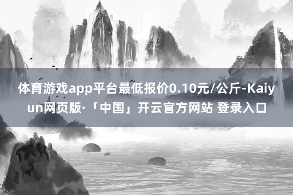 体育游戏app平台最低报价0.10元/公斤-Kaiyun网页版·「中国」开云官方网站 登录入口