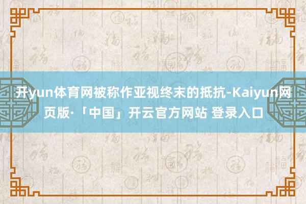 开yun体育网被称作亚视终末的抵抗-Kaiyun网页版·「中国」开云官方网站 登录入口