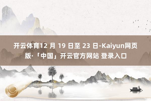 开云体育12 月 19 日至 23 日-Kaiyun网页版·「中国」开云官方网站 登录入口