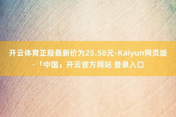 开云体育正股最新价为25.58元-Kaiyun网页版·「中国」开云官方网站 登录入口