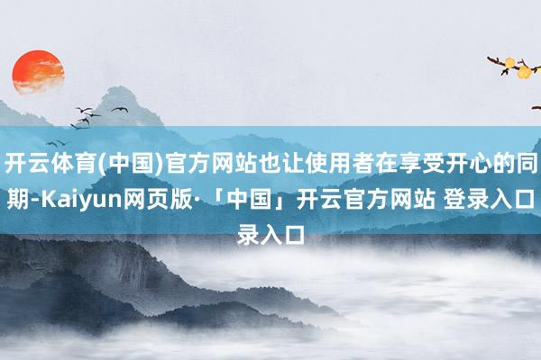 开云体育(中国)官方网站也让使用者在享受开心的同期-Kaiyun网页版·「中国」开云官方网站 登录入口
