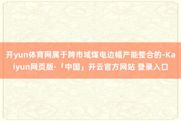 开yun体育网属于跨市域煤电边幅产能整合的-Kaiyun网页版·「中国」开云官方网站 登录入口