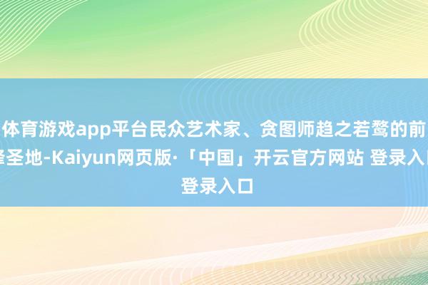体育游戏app平台民众艺术家、贪图师趋之若鹜的前锋圣地-Kaiyun网页版·「中国」开云官方网站 登录入口