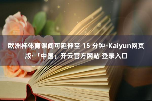 欧洲杯体育课间可延伸至 15 分钟-Kaiyun网页版·「中国」开云官方网站 登录入口