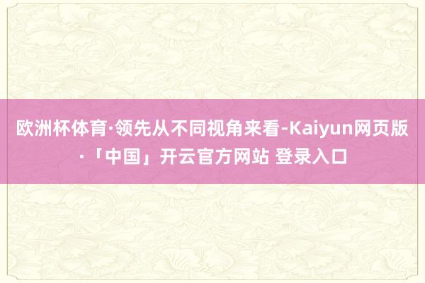 欧洲杯体育·领先从不同视角来看-Kaiyun网页版·「中国」开云官方网站 登录入口