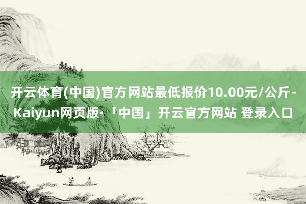 开云体育(中国)官方网站最低报价10.00元/公斤-Kaiyun网页版·「中国」开云官方网站 登录入口