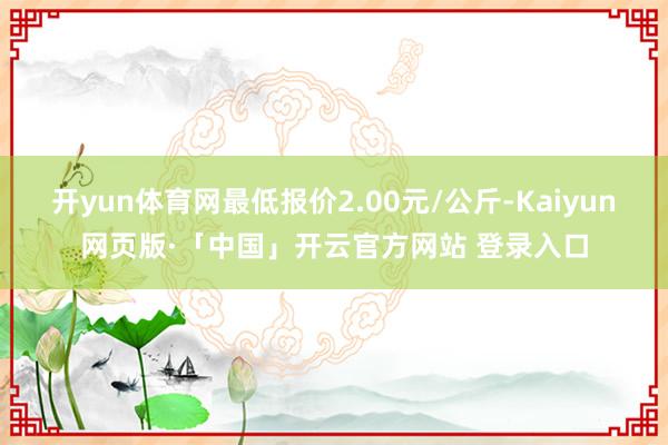 开yun体育网最低报价2.00元/公斤-Kaiyun网页版·「中国」开云官方网站 登录入口