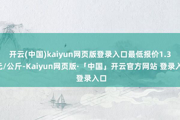 开云(中国)kaiyun网页版登录入口最低报价1.30元/公斤-Kaiyun网页版·「中国」开云官方网站 登录入口
