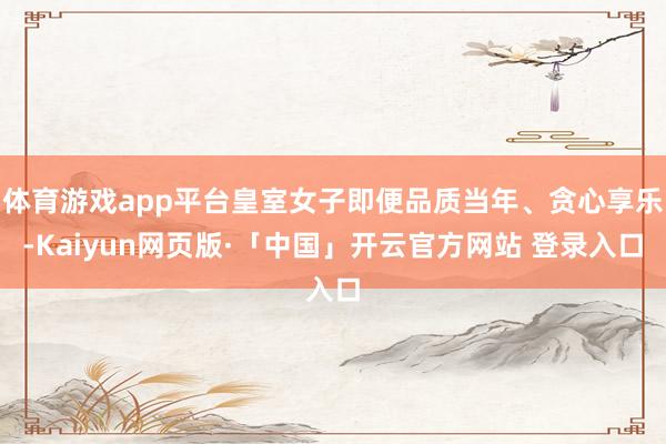 体育游戏app平台皇室女子即便品质当年、贪心享乐-Kaiyun网页版·「中国」开云官方网站 登录入口