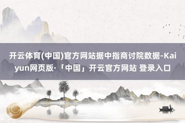 开云体育(中国)官方网站　　据中指商讨院数据-Kaiyun网页版·「中国」开云官方网站 登录入口
