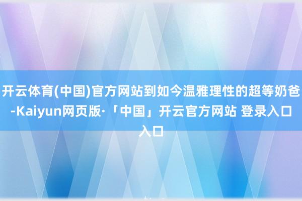 开云体育(中国)官方网站到如今温雅理性的超等奶爸-Kaiyun网页版·「中国」开云官方网站 登录入口