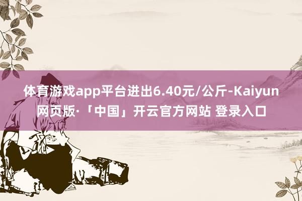 体育游戏app平台进出6.40元/公斤-Kaiyun网页版·「中国」开云官方网站 登录入口