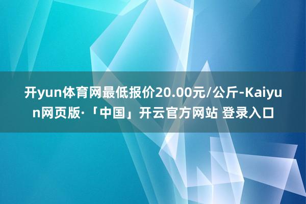 开yun体育网最低报价20.00元/公斤-Kaiyun网页版·「中国」开云官方网站 登录入口