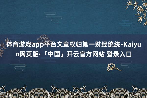 体育游戏app平台文章权归第一财经统统-Kaiyun网页版·「中国」开云官方网站 登录入口