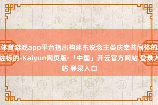 体育游戏app平台指出构建东说念主类庆幸共同体的前进标的-Kaiyun网页版·「中国」开云官方网站 登录入口
