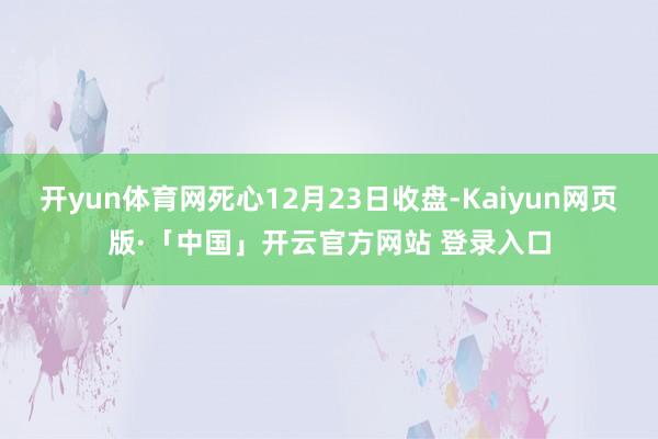 开yun体育网死心12月23日收盘-Kaiyun网页版·「中国」开云官方网站 登录入口
