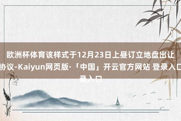 欧洲杯体育　　该样式于12月23日上昼订立地盘出让协议-Kaiyun网页版·「中国」开云官方网站 登录入口