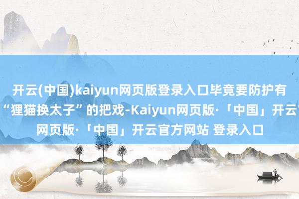 开云(中国)kaiyun网页版登录入口毕竟要防护有些不良分子搞什么“狸猫换太子”的把戏-Kaiyun网页版·「中国」开云官方网站 登录入口