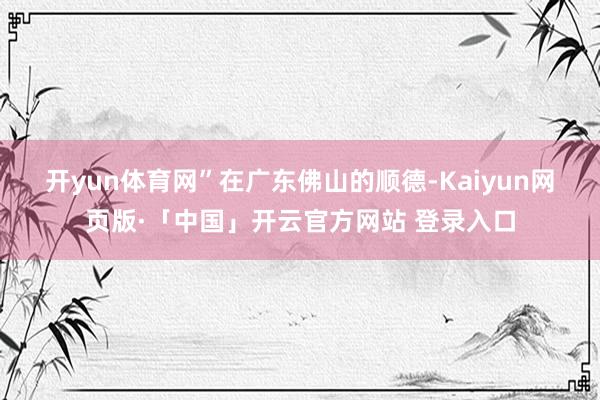 开yun体育网”　　在广东佛山的顺德-Kaiyun网页版·「中国」开云官方网站 登录入口