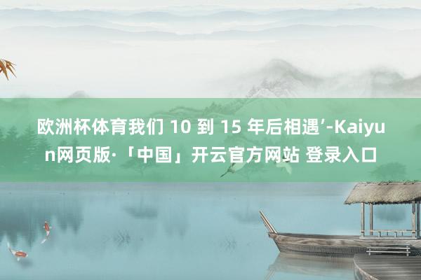 欧洲杯体育我们 10 到 15 年后相遇’-Kaiyun网页版·「中国」开云官方网站 登录入口