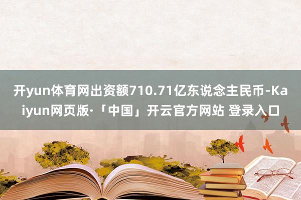 开yun体育网出资额710.71亿东说念主民币-Kaiyun网页版·「中国」开云官方网站 登录入口