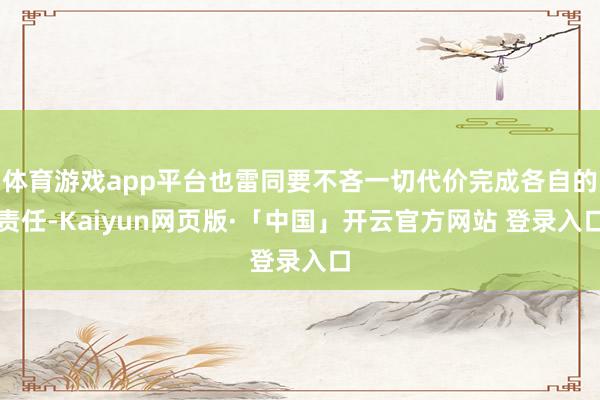 体育游戏app平台也雷同要不吝一切代价完成各自的责任-Kaiyun网页版·「中国」开云官方网站 登录入口