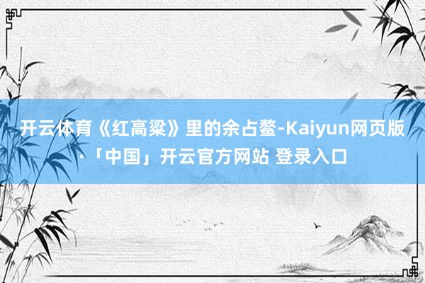 开云体育《红高粱》里的余占鳌-Kaiyun网页版·「中国」开云官方网站 登录入口