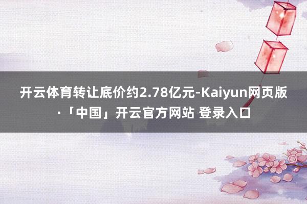 开云体育转让底价约2.78亿元-Kaiyun网页版·「中国」开云官方网站 登录入口