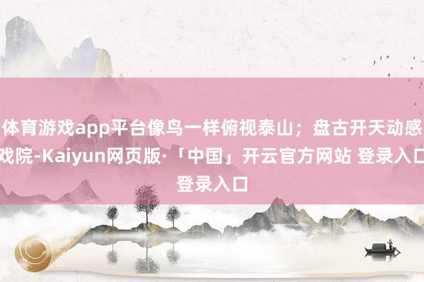 体育游戏app平台像鸟一样俯视泰山；盘古开天动感戏院-Kaiyun网页版·「中国」开云官方网站 登录入口