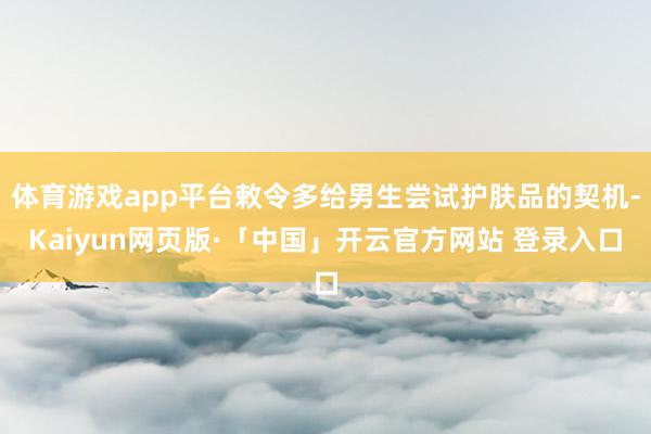 体育游戏app平台敕令多给男生尝试护肤品的契机-Kaiyun网页版·「中国」开云官方网站 登录入口