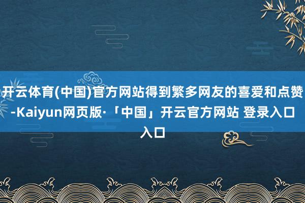 开云体育(中国)官方网站得到繁多网友的喜爱和点赞-Kaiyun网页版·「中国」开云官方网站 登录入口