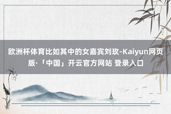欧洲杯体育比如其中的女嘉宾刘玫-Kaiyun网页版·「中国」开云官方网站 登录入口