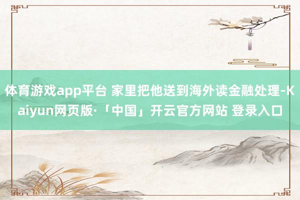 体育游戏app平台 家里把他送到海外读金融处理-Kaiyun网页版·「中国」开云官方网站 登录入口