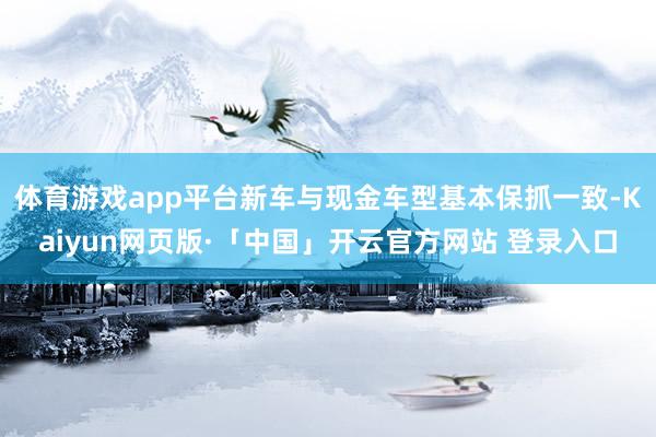 体育游戏app平台新车与现金车型基本保抓一致-Kaiyun网页版·「中国」开云官方网站 登录入口
